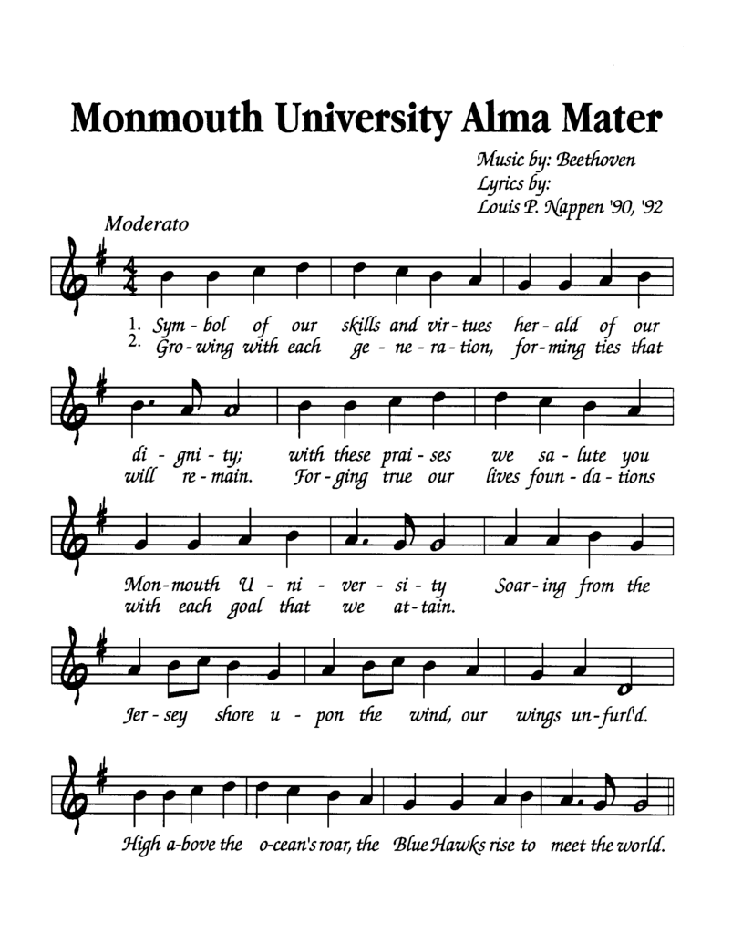 Sheet Music for the Monmouth University Alma Mater Music by Beethoven Lyrics by Louis P. Nappen '90, '92 First Verse: Symbol of our skills and virtues herald of our dignity; with these praises we salute you Monmouth University soaring from the Jersey shore upon the wind, our wings unfurled. High above the oceans road, the Blue Hawks rise to meet the world. Second Verse: Growing with each generation, forming ties that will remain. Forging true our lives foundations with each goal that we attain. Soaring from the Jersey shore upon the wind, our wings unfurled. High above the oceans road, the Blue Hawks rise to meet the world.