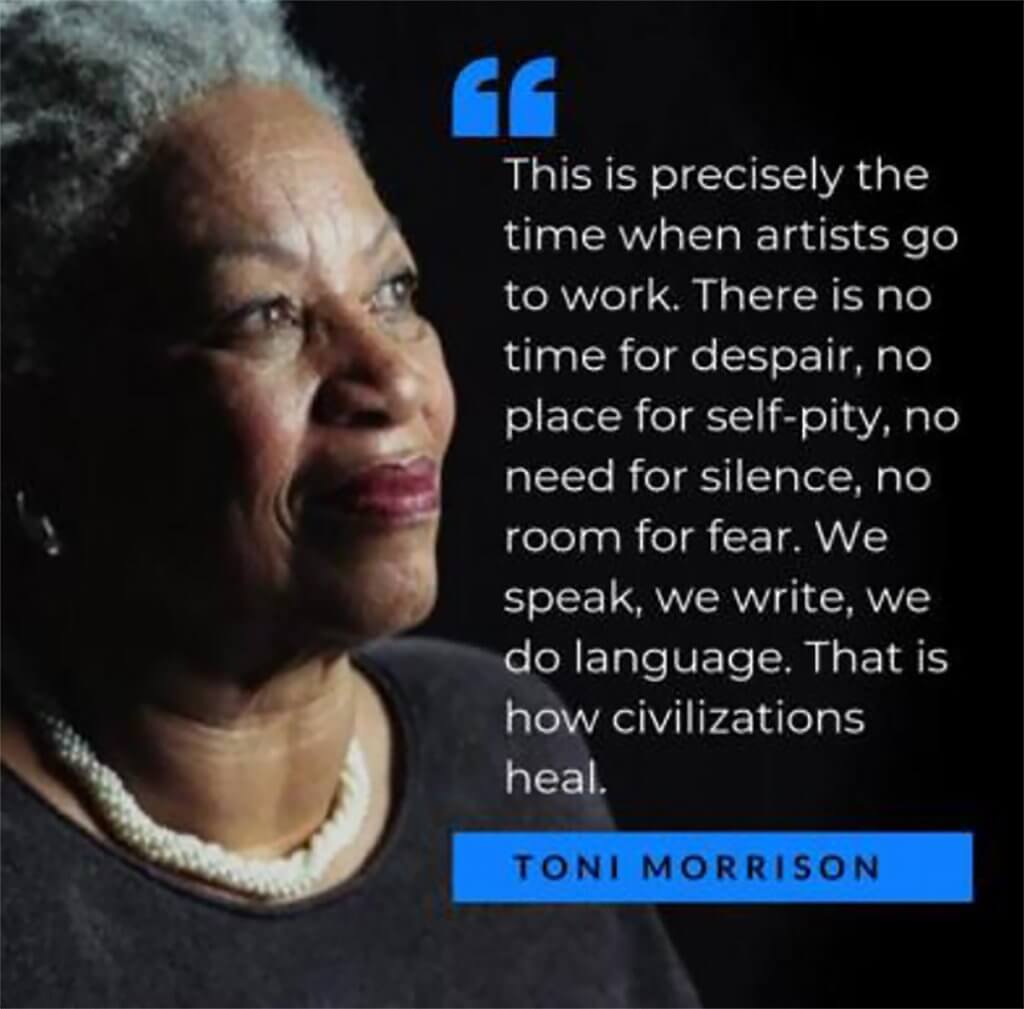 Photo of author Toni Morrison with one of her more famous quotes: This is precisely the time when artists go to work. There is no time for despair, no place for self-pity, no need for silence, no room for fear. We speak, we write, we do language. That is how civilizations heal.