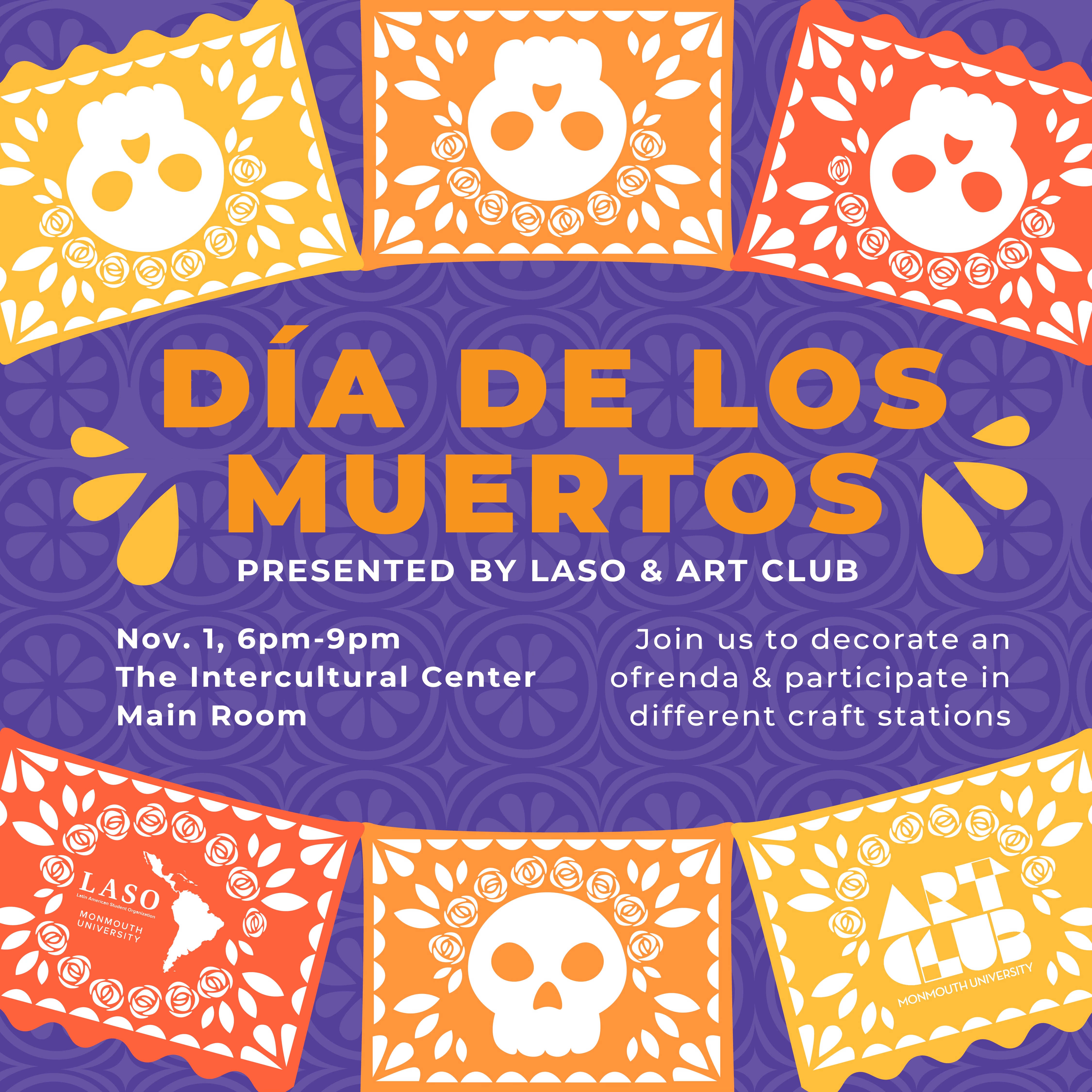 Dia De Los Muertos presented by LASO and Art Club Nov 1, 6 pm - 9 pm The Intercultural Center Main Room Join us to decorate an ofrenda & participate in different craft stations