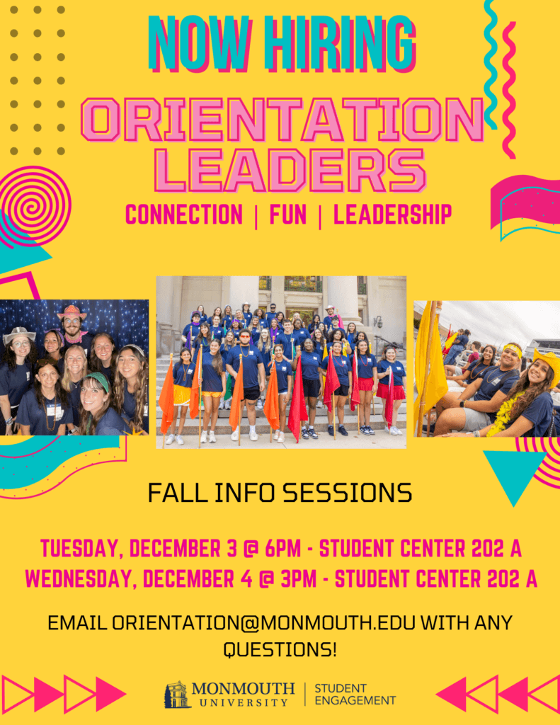 Now Hiring Orientation Leaders Connection, fun, leadership Fall Info Sessions Tuesday, December 3 @ 6 pm - Student Center 202A Wednesday, December 4 @ 3 pm Student Center 202 A Email Orientaion@monmouth.edu with any questions!