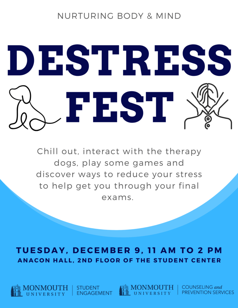 Flier to promote Detress Fest Nurturing mind and body Destress Fest Chill out, interact with the therapy dogs, play some games and discover ways to reduce your stress to help get you through your final exams. Tuesday, December 9, 11 am to 2 pm anacon hall, 2nd floor of the student center Sponsored by the office of Student Engagement and the Counseling and Prevention Services Office