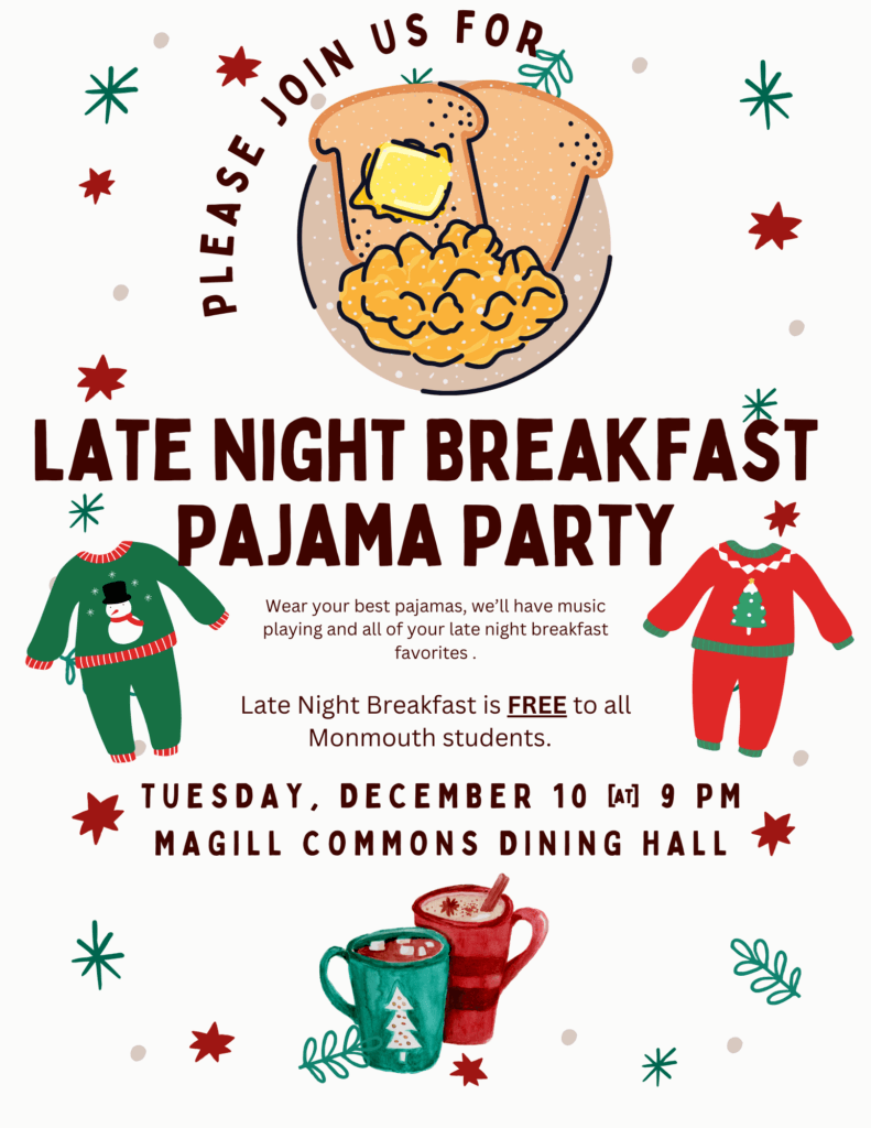 Winter Holiday Themed Flier to promote Late Night Breakfast Pajama Party Wear your best pajamas, we’ll have music playing and all of your late night breakfast favorites . Late Night Breakfast is FREE to all Monmouth students. Tuesday, december 10 @ 9 pm at Magill commons dining hall